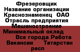 Фрезеровщик › Название организации ­ Краснознаменец, ОАО › Отрасль предприятия ­ Машиностроение › Минимальный оклад ­ 40 000 - Все города Работа » Вакансии   . Татарстан респ.